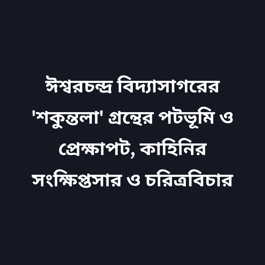 ঈশ্বরচন্দ্র বিদ্যাসাগরের 'শকুন্তলা' গ্রন্থের পটভূমি ও প্রেক্ষাপট, কাহিনির সংক্ষিপ্তসার ও চরিত্রবিচার